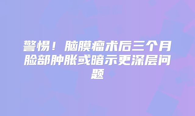 警惕！脑膜瘤术后三个月脸部肿胀或暗示更深层问题
