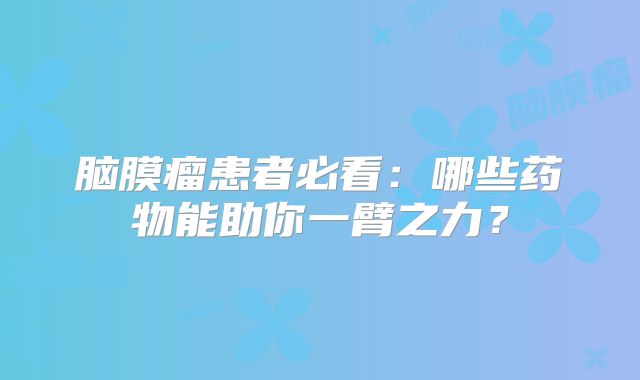 脑膜瘤患者必看：哪些药物能助你一臂之力？
