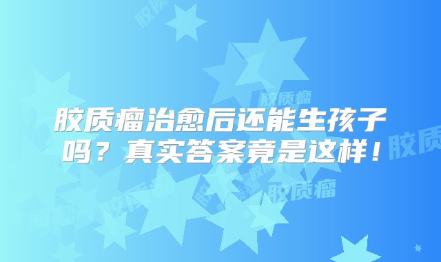 胶质瘤治愈后还能生孩子吗？真实答案竟是这样！