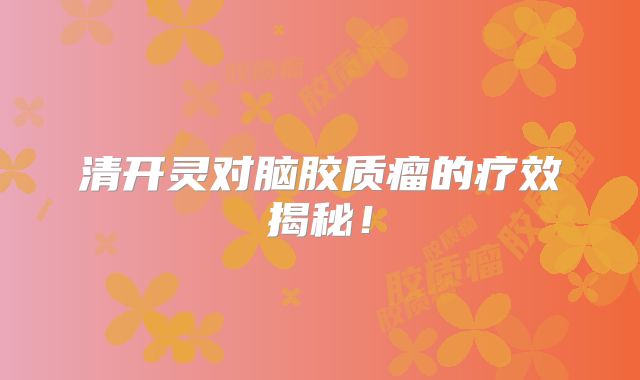 清开灵对脑胶质瘤的疗效揭秘！