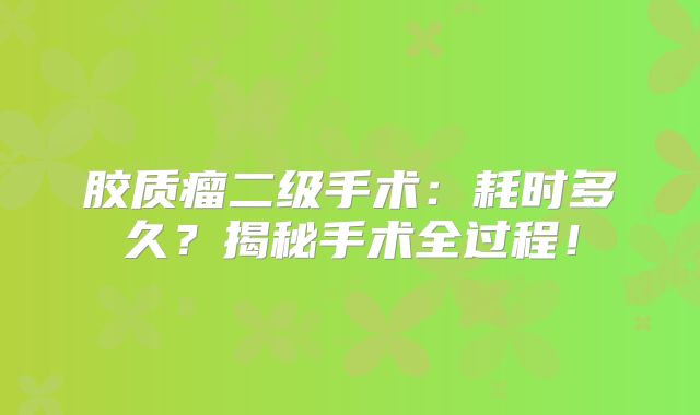 胶质瘤二级手术：耗时多久？揭秘手术全过程！