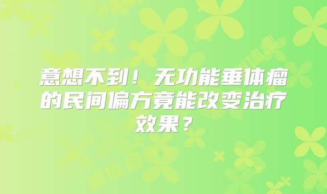 意想不到！无功能垂体瘤的民间偏方竟能改变治疗效果？