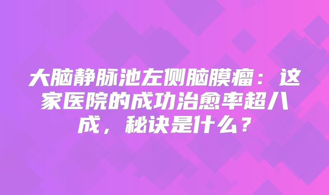 大脑静脉池左侧脑膜瘤：这家医院的成功治愈率超八成，秘诀是什么？