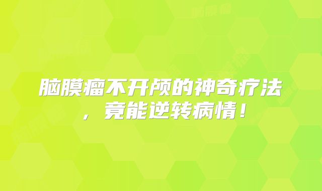 脑膜瘤不开颅的神奇疗法，竟能逆转病情！