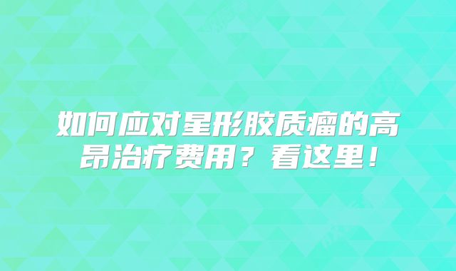 如何应对星形胶质瘤的高昂治疗费用？看这里！