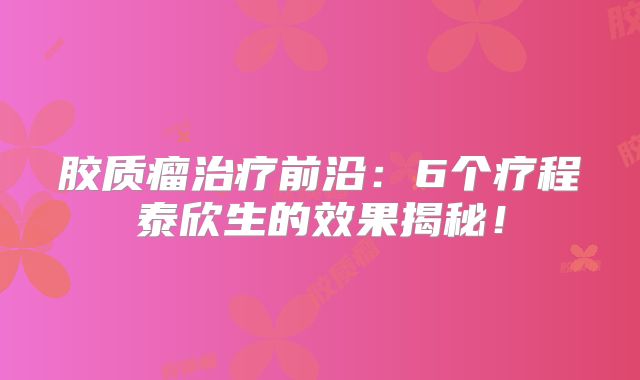 胶质瘤治疗前沿：6个疗程泰欣生的效果揭秘！