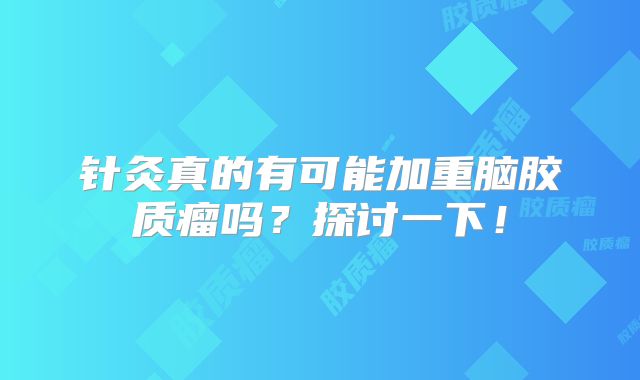 针灸真的有可能加重脑胶质瘤吗？探讨一下！
