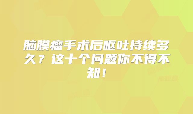 脑膜瘤手术后呕吐持续多久？这十个问题你不得不知！