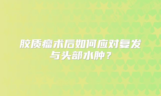 胶质瘤术后如何应对复发与头部水肿？