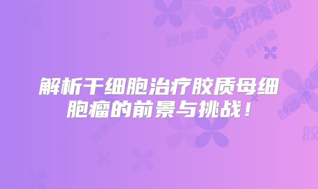 解析干细胞治疗胶质母细胞瘤的前景与挑战！