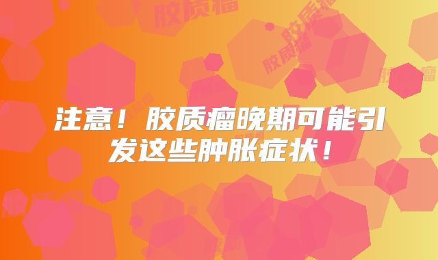 注意！胶质瘤晚期可能引发这些肿胀症状！