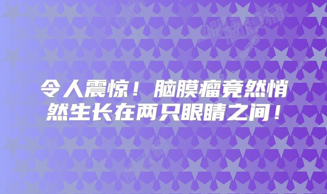 令人震惊！脑膜瘤竟然悄然生长在两只眼睛之间！