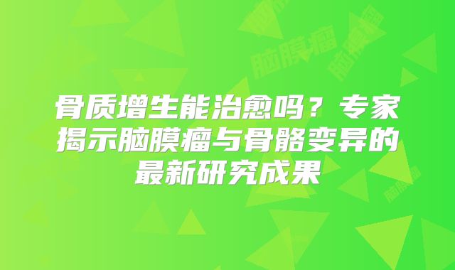 骨质增生能治愈吗？专家揭示脑膜瘤与骨骼变异的最新研究成果