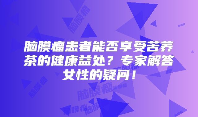 脑膜瘤患者能否享受苦荞茶的健康益处？专家解答女性的疑问！