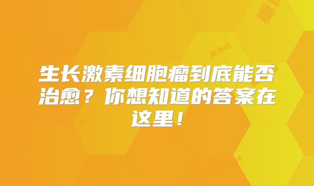 生长激素细胞瘤到底能否治愈？你想知道的答案在这里！