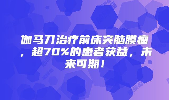 伽马刀治疗前床突脑膜瘤，超70%的患者获益，未来可期！