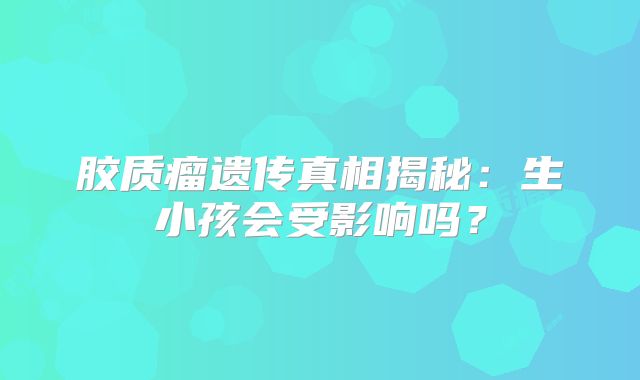 胶质瘤遗传真相揭秘：生小孩会受影响吗？