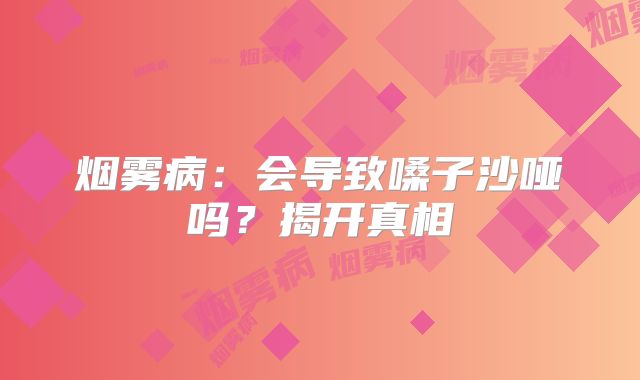 烟雾病：会导致嗓子沙哑吗？揭开真相