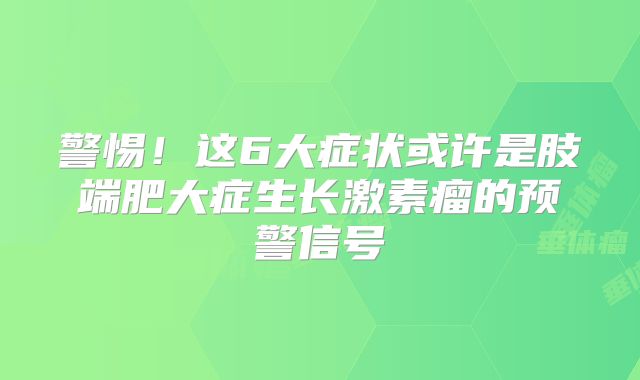警惕！这6大症状或许是肢端肥大症生长激素瘤的预警信号