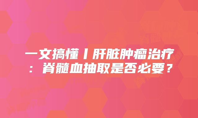一文搞懂丨肝脏肿瘤治疗：脊髓血抽取是否必要？