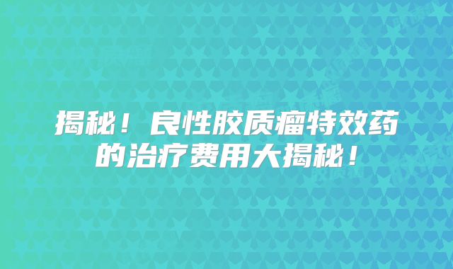 揭秘！良性胶质瘤特效药的治疗费用大揭秘！