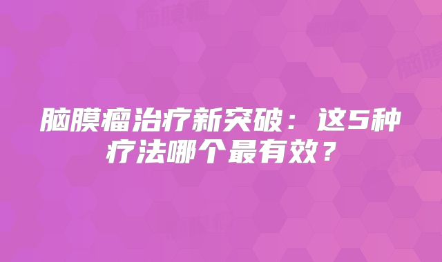 脑膜瘤治疗新突破：这5种疗法哪个最有效？