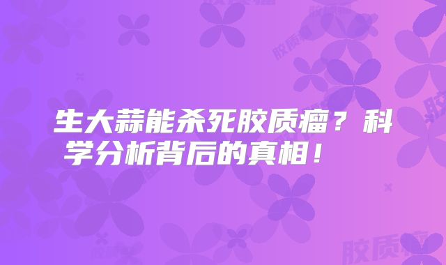 生大蒜能杀死胶质瘤？科学分析背后的真相！  