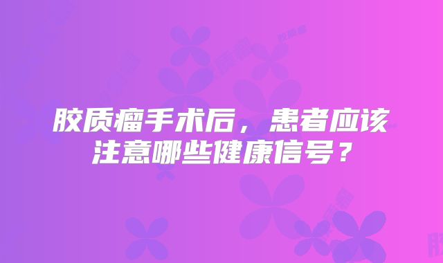 胶质瘤手术后，患者应该注意哪些健康信号？