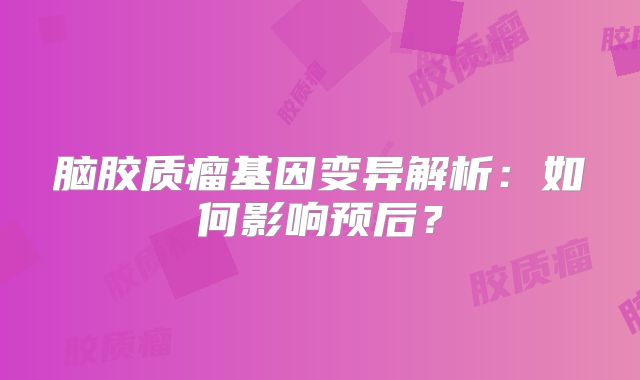 脑胶质瘤基因变异解析：如何影响预后？