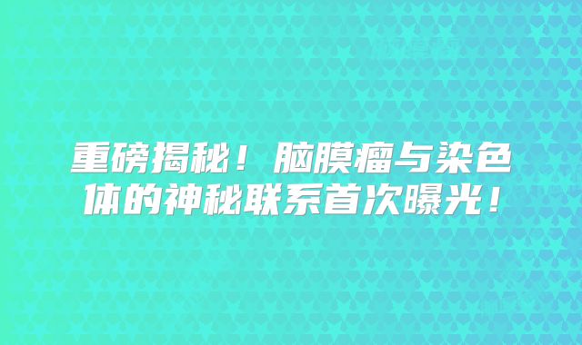 重磅揭秘！脑膜瘤与染色体的神秘联系首次曝光！