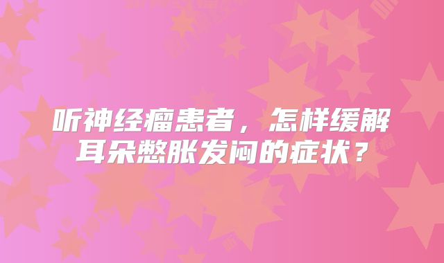 听神经瘤患者，怎样缓解耳朵憋胀发闷的症状？