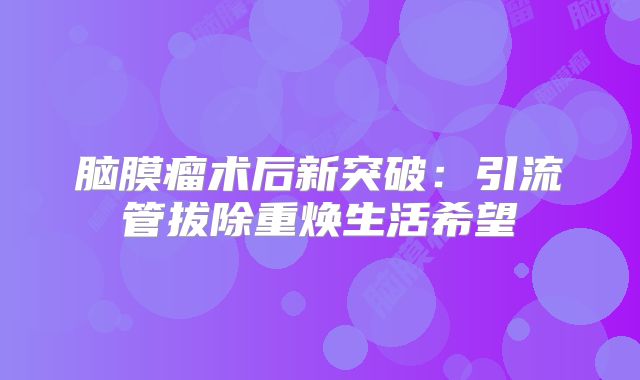 脑膜瘤术后新突破：引流管拔除重焕生活希望
