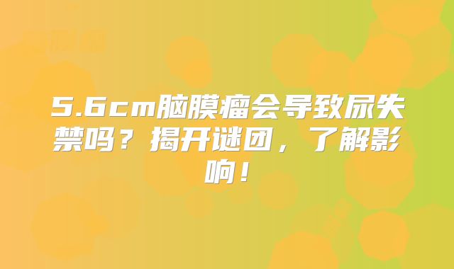 5.6cm脑膜瘤会导致尿失禁吗？揭开谜团，了解影响！