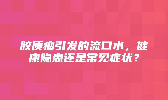 胶质瘤引发的流口水，健康隐患还是常见症状？