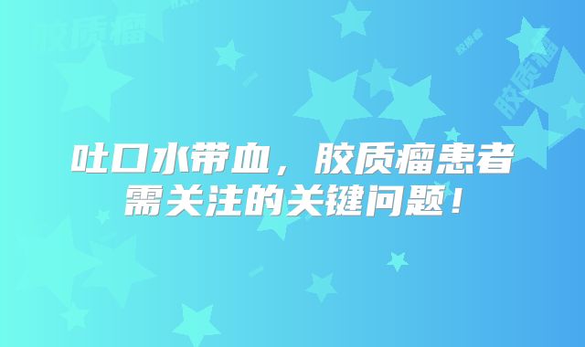 吐口水带血，胶质瘤患者需关注的关键问题！