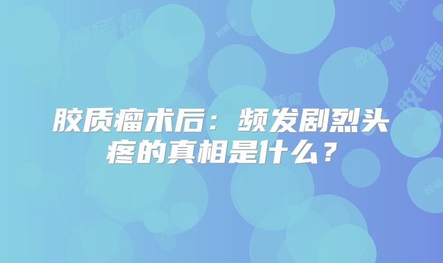 胶质瘤术后：频发剧烈头疼的真相是什么？