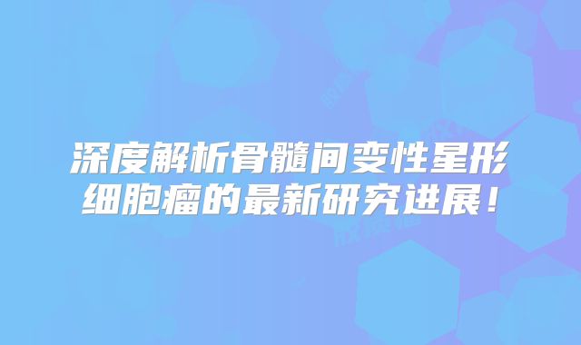 深度解析骨髓间变性星形细胞瘤的最新研究进展！