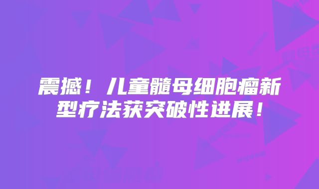 震撼！儿童髓母细胞瘤新型疗法获突破性进展！