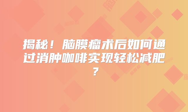 揭秘！脑膜瘤术后如何通过消肿咖啡实现轻松减肥？