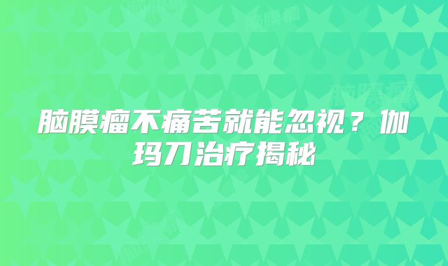 脑膜瘤不痛苦就能忽视？伽玛刀治疗揭秘