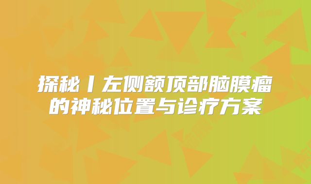 探秘丨左侧额顶部脑膜瘤的神秘位置与诊疗方案
