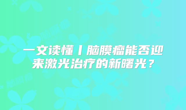 一文读懂丨脑膜瘤能否迎来激光治疗的新曙光？