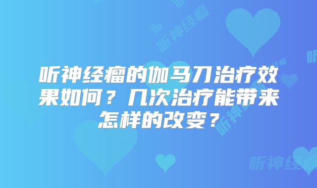 听神经瘤的伽马刀治疗效果如何？几次治疗能带来怎样的改变？