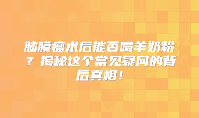 脑膜瘤术后能否喝羊奶粉？揭秘这个常见疑问的背后真相！