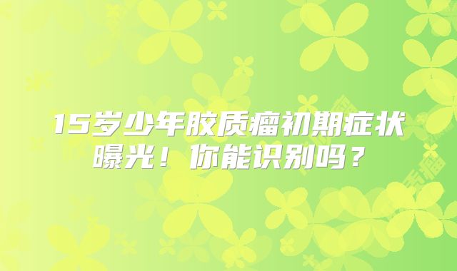 15岁少年胶质瘤初期症状曝光！你能识别吗？