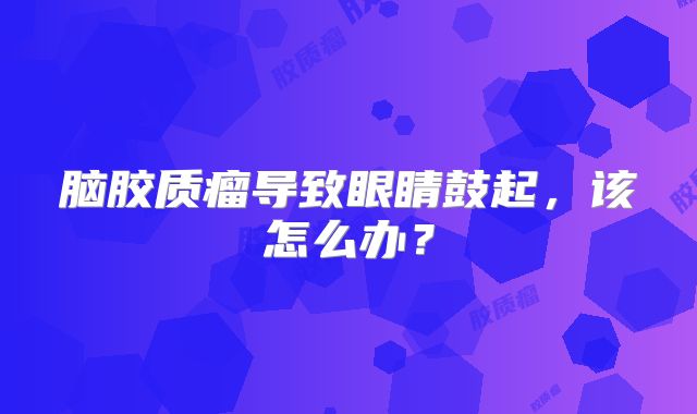 脑胶质瘤导致眼睛鼓起，该怎么办？