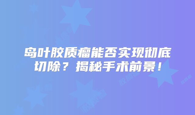 岛叶胶质瘤能否实现彻底切除？揭秘手术前景！