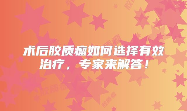术后胶质瘤如何选择有效治疗，专家来解答！