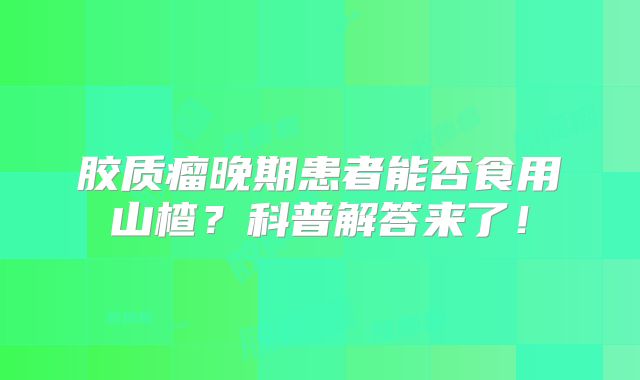 胶质瘤晚期患者能否食用山楂？科普解答来了！