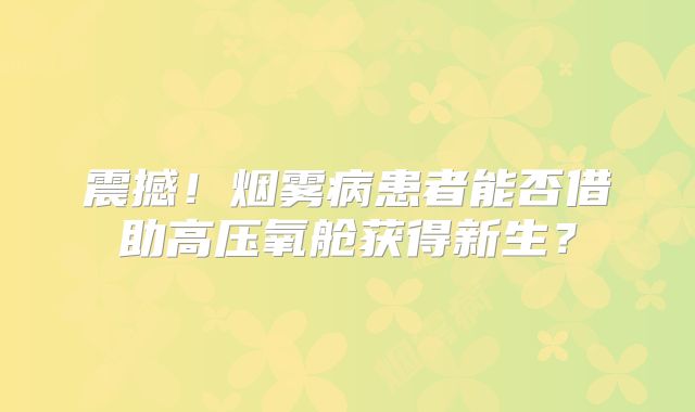 震撼！烟雾病患者能否借助高压氧舱获得新生？